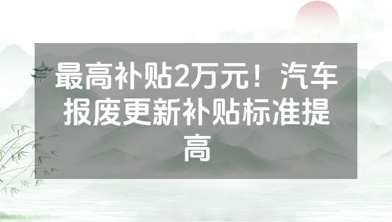 最高补贴2万元！汽车报废更新补贴标准提高