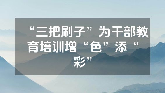“三把刷子”为干部教育培训增“色”添“彩”
