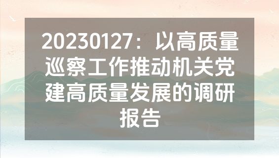 20230127：以高质量巡察工作推动机关党建高质量发展的调研报告