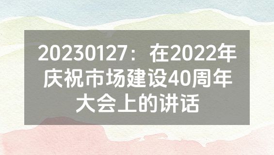 20230127：在2022年庆祝市场建设40周年大会上的讲话