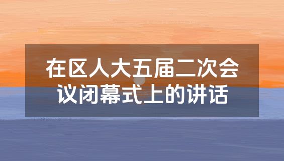在区人大五届二次会议闭幕式上的讲话