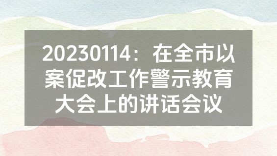20230114：在全市以案促改工作警示教育大会上的讲话会议