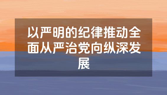 以严明的纪律推动全面从严治党向纵深发展