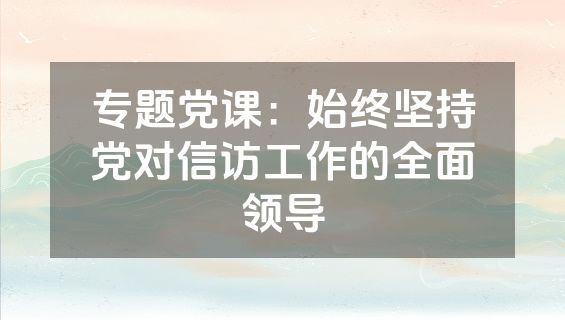 专题党课：始终坚持党对信访工作的全面领导