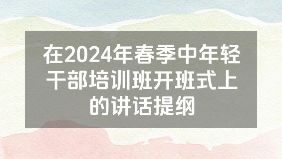 在2024年春季中年轻干部培训班开班式上的讲话提纲