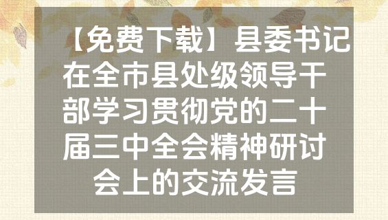 【免费下载】县委书记在全市县处级领导干部学习贯彻党的二十届三中全会精神研讨会上的交流发言