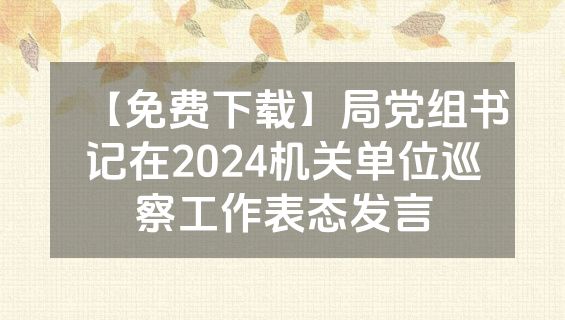 【免费下载】局党组书记在2024机关单位巡察工作表态发言
