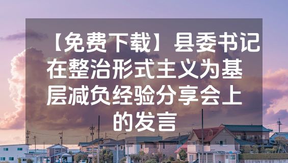 【免费下载】县委书记在整治形式主义为基层减负经验分享会上的发言