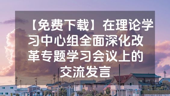 【免费下载】在理论学习中心组全面深化改革专题学习会议上的交流发言