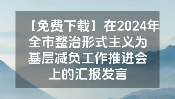 【免费下载】在2024年全市整治形式主义为基层减负工作推进会上的汇报发言