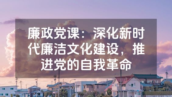 廉政党课：深化新时代廉洁文化建设，推进党的自我革命