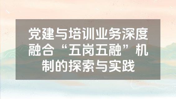 党建与培训业务深度融合“五岗五融”机制的探索与实践