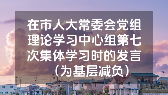 在市人大常委会党组理论学习中心组第七次集体学习时的发言（为基层减负）