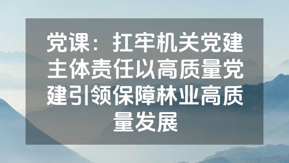 党课：扛牢机关党建主体责任以高质量党建引领保障林业高质量发展