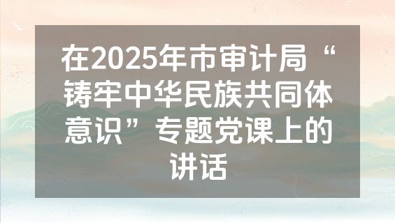 在2025年市审计局“铸牢中华民族共同体意识”专题党课上的讲话