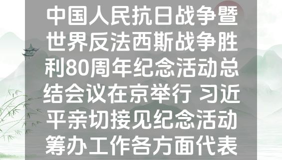 中国人民抗日战争暨世界反法西斯战争胜利80周年纪念活动总结会议在京举行 习近平亲切接见纪念活动筹办工作各方面代表