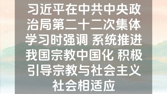 习近平在中共中央政治局第二十二次集体学习时强调 系统推进我国宗教中国化 积极引导宗教与社会主义社会相适应