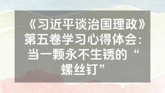 《习近平谈治国理政》第五卷学习心得体会:当一颗永不生锈的“螺丝钉”