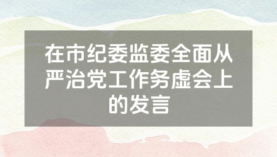 在市纪委监委全面从严治党工作务虚会上的发言
