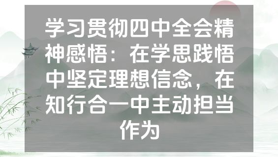 学习贯彻四中全会精神感悟:在学思践悟中坚定理想信念,在知行合一中主动担当作为
