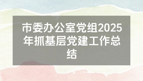 市委办公室党组2025年抓基层党建工作总结